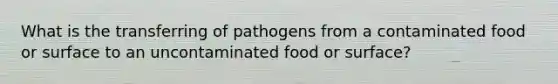 What is the transferring of pathogens from a contaminated food or surface to an uncontaminated food or surface?