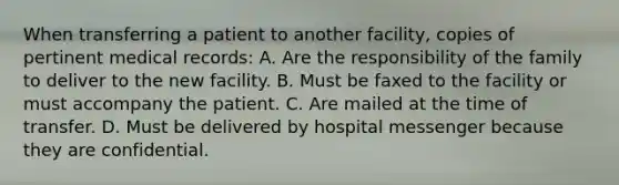 When transferring a patient to another facility, copies of pertinent medical records: A. Are the responsibility of the family to deliver to the new facility. B. Must be faxed to the facility or must accompany the patient. C. Are mailed at the time of transfer. D. Must be delivered by hospital messenger because they are confidential.