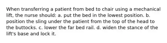 When transferring a patient from bed to chair using a mechanical lift, the nurse should: a. put the bed in the lowest position. b. position the sling under the patient from the top of the head to the buttocks. c. lower the far bed rail. d. widen the stance of the lift's base and lock it.