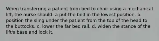 When transferring a patient from bed to chair using a mechanical lift, the nurse should: a put the bed in the lowest position. b. position the sling under the patient from the top of the head to the buttocks. c. lower the far bed rail. d. widen the stance of the lift's base and lock it.