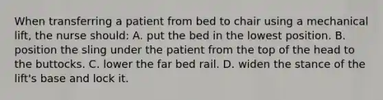 When transferring a patient from bed to chair using a mechanical lift, the nurse should: A. put the bed in the lowest position. B. position the sling under the patient from the top of the head to the buttocks. C. lower the far bed rail. D. widen the stance of the lift's base and lock it.