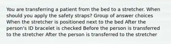 You are transferring a patient from the bed to a stretcher. When should you apply the safety straps? Group of answer choices When the stretcher is positioned next to the bed After the person's ID bracelet is checked Before the person is transferred to the stretcher After the person is transferred to the stretcher