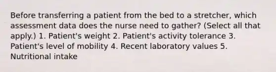 Before transferring a patient from the bed to a stretcher, which assessment data does the nurse need to gather? (Select all that apply.) 1. Patient's weight 2. Patient's activity tolerance 3. Patient's level of mobility 4. Recent laboratory values 5. Nutritional intake