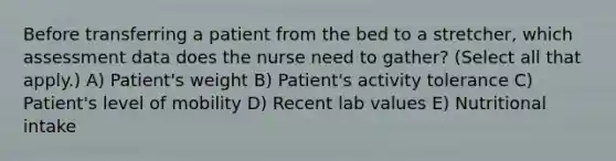 Before transferring a patient from the bed to a stretcher, which assessment data does the nurse need to gather? (Select all that apply.) A) Patient's weight B) Patient's activity tolerance C) Patient's level of mobility D) Recent lab values E) Nutritional intake