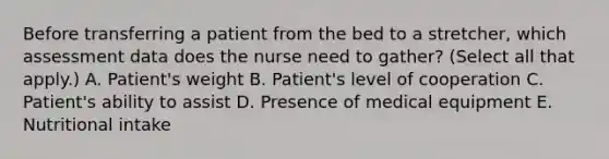 Before transferring a patient from the bed to a stretcher, which assessment data does the nurse need to gather? (Select all that apply.) A. Patient's weight B. Patient's level of cooperation C. Patient's ability to assist D. Presence of medical equipment E. Nutritional intake