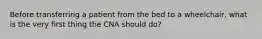 Before transferring a patient from the bed to a wheelchair, what is the very first thing the CNA should do?