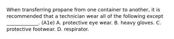 When transferring propane from one container to another, it is recommended that a technician wear all of the following except _____________. (A1e) A. protective eye wear. B. heavy gloves. C. protective footwear. D. respirator.