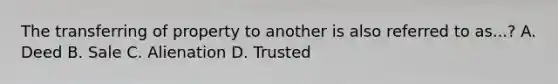 The transferring of property to another is also referred to as...? A. Deed B. Sale C. Alienation D. Trusted