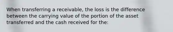 When transferring a receivable, the loss is the difference between the carrying value of the portion of the asset transferred and the cash received for the: