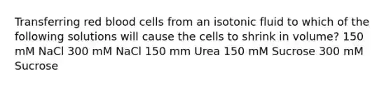 Transferring red blood cells from an isotonic fluid to which of the following solutions will cause the cells to shrink in volume? 150 mM NaCl 300 mM NaCl 150 mm Urea 150 mM Sucrose 300 mM Sucrose