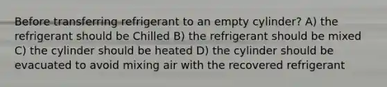 Before transferring refrigerant to an empty cylinder? A) the refrigerant should be Chilled B) the refrigerant should be mixed C) the cylinder should be heated D) the cylinder should be evacuated to avoid mixing air with the recovered refrigerant