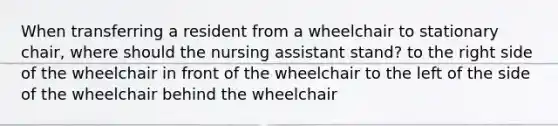 When transferring a resident from a wheelchair to stationary chair, where should the nursing assistant stand? to the right side of the wheelchair in front of the wheelchair to the left of the side of the wheelchair behind the wheelchair