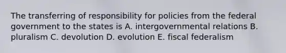 The transferring of responsibility for policies from the federal government to the states is A. intergovernmental relations B. pluralism C. devolution D. evolution E. fiscal federalism