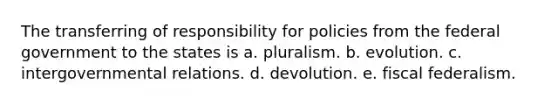 The transferring of responsibility for policies from the federal government to the states is a. pluralism. b. evolution. c. intergovernmental relations. d. devolution. e. fiscal federalism.