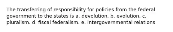 The transferring of responsibility for policies from the federal government to the states is a. devolution. b. evolution. c. pluralism. d. fiscal federalism. e. intergovernmental relations