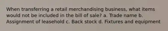 When transferring a retail merchandising business, what items would not be included in the bill of sale? a. Trade name b. Assignment of leasehold c. Back stock d. Fixtures and equipment