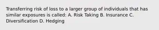 Transferring risk of loss to a larger group of individuals that has similar exposures is called: A. Risk Taking B. Insurance C. Diversification D. Hedging