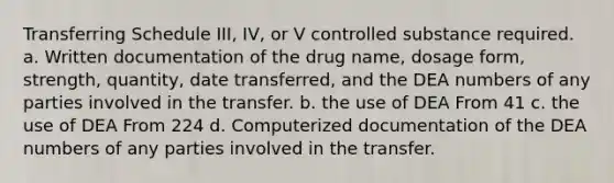 Transferring Schedule III, IV, or V controlled substance required. a. Written documentation of the drug name, dosage form, strength, quantity, date transferred, and the DEA numbers of any parties involved in the transfer. b. the use of DEA From 41 c. the use of DEA From 224 d. Computerized documentation of the DEA numbers of any parties involved in the transfer.