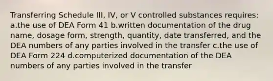 Transferring Schedule III, IV, or V controlled substances requires: a.the use of DEA Form 41 b.written documentation of the drug name, dosage form, strength, quantity, date transferred, and the DEA numbers of any parties involved in the transfer c.the use of DEA Form 224 d.computerized documentation of the DEA numbers of any parties involved in the transfer