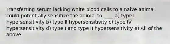 Transferring serum lacking white blood cells to a naive animal could potentially sensitize the animal to ____ a) type I hypersensitivity b) type II hypersensitivity c) type IV hypersensitivity d) type I and type II hypersensitivity e) All of the above