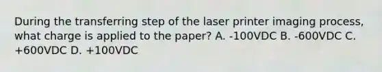 During the transferring step of the laser printer imaging process, what charge is applied to the paper? A. -100VDC B. -600VDC C. +600VDC D. +100VDC