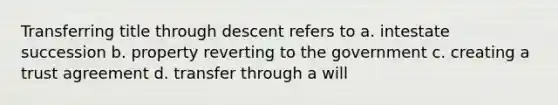 Transferring title through descent refers to a. intestate succession b. property reverting to the government c. creating a trust agreement d. transfer through a will