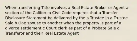 When transferring Title involves a Real Estate Broker or Agent a section of the California Civil Code requires that a Transfer Disclosure Statement be delivered by the a Trustee in a Trustee Sale b One spouse to another when the property is part of a divorce settlement c Court clerk as part of a Probate Sale d Transferor and their Real Estate Agent