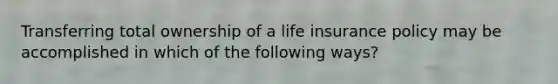 Transferring total ownership of a life insurance policy may be accomplished in which of the following ways?