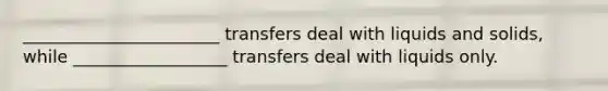 _______________________ transfers deal with liquids and solids, while __________________ transfers deal with liquids only.