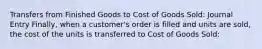 Transfers from Finished Goods to Cost of Goods Sold: Journal Entry Finally, when a customer's order is filled and units are sold, the cost of the units is transferred to Cost of Goods Sold: