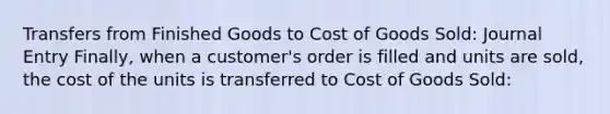 Transfers from Finished Goods to Cost of Goods Sold: Journal Entry Finally, when a customer's order is filled and units are sold, the cost of the units is transferred to Cost of Goods Sold: