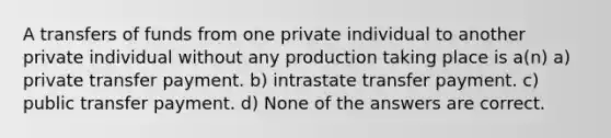 A transfers of funds from one private individual to another private individual without any production taking place is a(n) a) private transfer payment. b) intrastate transfer payment. c) public transfer payment. d) None of the answers are correct.