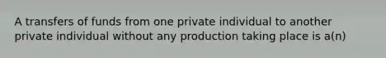 A transfers of funds from one private individual to another private individual without any production taking place is a(n)