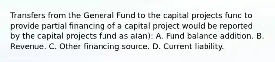 Transfers from the General Fund to the capital projects fund to provide partial financing of a capital project would be reported by the capital projects fund as a(an): A. Fund balance addition. B. Revenue. C. Other financing source. D. Current liability.