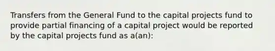 Transfers from the General Fund to the capital projects fund to provide partial financing of a capital project would be reported by the capital projects fund as a(an):