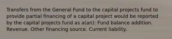 Transfers from the General Fund to the capital projects fund to provide partial financing of a capital project would be reported by the capital projects fund as a(an): Fund balance addition. Revenue. Other financing source. Current liability.