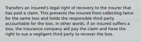 Transfers an insured's legal right of recovery to the insurer that has paid a claim. This prevents the insured from collecting twice for the same loss and holds the responsible third party accountable for the loss. In other words, if an insured suffers a loss, the insurance company will pay the claim and have the right to sue a negligent third party to recover the loss.