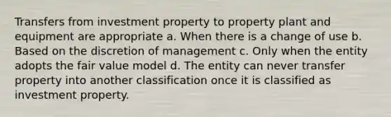 Transfers from investment property to property plant and equipment are appropriate a. When there is a change of use b. Based on the discretion of management c. Only when the entity adopts the fair value model d. The entity can never transfer property into another classification once it is classified as investment property.