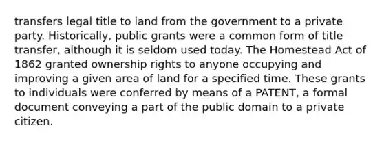 transfers legal title to land from the government to a private party. Historically, public grants were a common form of title transfer, although it is seldom used today. The Homestead Act of 1862 granted ownership rights to anyone occupying and improving a given area of land for a specified time. These grants to individuals were conferred by means of a PATENT, a formal document conveying a part of the public domain to a private citizen.