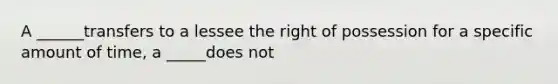 A ______transfers to a lessee the right of possession for a specific amount of time, a _____does not