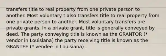 transfers title to real property from one private person to another. Most voluntary t also transfers title to real property from one private person to another. Most voluntary transfers are private grants. In a private grant, title is generally conveyed by deed. The party conveying title is known as the GRANTOR (* vendor in Louisiana) the party receiving title is known as the GRANTEE (* vendee in Louisiana)..