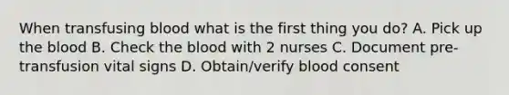 When transfusing blood what is the first thing you do? A. Pick up the blood B. Check the blood with 2 nurses C. Document pre-transfusion vital signs D. Obtain/verify blood consent