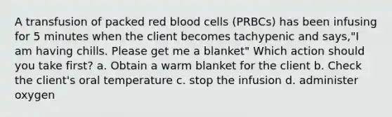 A transfusion of packed red blood cells (PRBCs) has been infusing for 5 minutes when the client becomes tachypenic and says,"I am having chills. Please get me a blanket" Which action should you take first? a. Obtain a warm blanket for the client b. Check the client's oral temperature c. stop the infusion d. administer oxygen