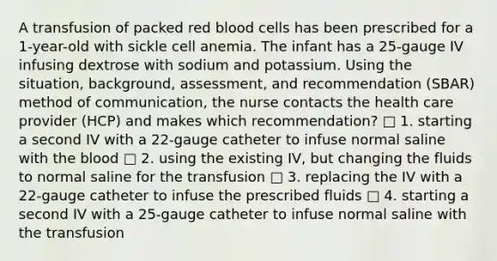 A transfusion of packed red blood cells has been prescribed for a 1-year-old with sickle cell anemia. The infant has a 25-gauge IV infusing dextrose with sodium and potassium. Using the situation, background, assessment, and recommendation (SBAR) method of communication, the nurse contacts the health care provider (HCP) and makes which recommendation? □ 1. starting a second IV with a 22-gauge catheter to infuse normal saline with the blood □ 2. using the existing IV, but changing the fluids to normal saline for the transfusion □ 3. replacing the IV with a 22-gauge catheter to infuse the prescribed fluids □ 4. starting a second IV with a 25-gauge catheter to infuse normal saline with the transfusion