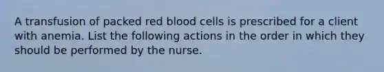 A transfusion of packed red blood cells is prescribed for a client with anemia. List the following actions in the order in which they should be performed by the nurse.