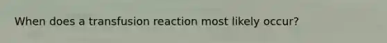 When does a transfusion reaction most likely occur?