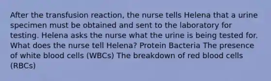 After the transfusion reaction, the nurse tells Helena that a urine specimen must be obtained and sent to the laboratory for testing. Helena asks the nurse what the urine is being tested for. What does the nurse tell Helena? Protein Bacteria The presence of white blood cells (WBCs) The breakdown of red blood cells (RBCs)