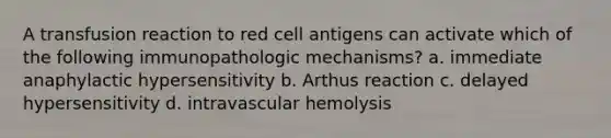 A transfusion reaction to red cell antigens can activate which of the following immunopathologic mechanisms? a. immediate anaphylactic hypersensitivity b. Arthus reaction c. delayed hypersensitivity d. intravascular hemolysis