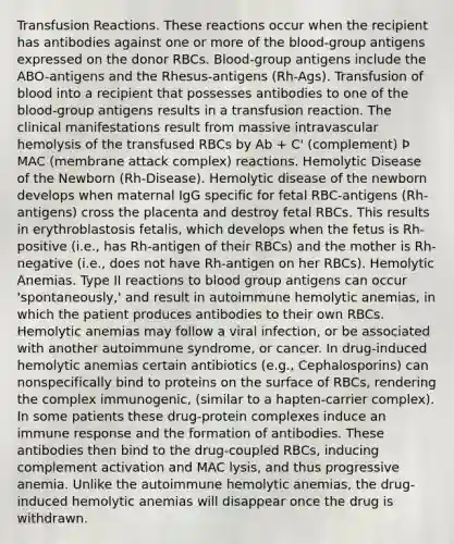 Transfusion Reactions. These reactions occur when the recipient has antibodies against one or more of the blood-group antigens expressed on the donor RBCs. Blood-group antigens include the ABO-antigens and the Rhesus-antigens (Rh-Ags). Transfusion of blood into a recipient that possesses antibodies to one of the blood-group antigens results in a transfusion reaction. The clinical manifestations result from massive intravascular hemolysis of the transfused RBCs by Ab + C' (complement) Þ MAC (membrane attack complex) reactions. Hemolytic Disease of the Newborn (Rh-Disease). Hemolytic disease of the newborn develops when maternal IgG specific for fetal RBC-antigens (Rh-antigens) cross the placenta and destroy fetal RBCs. This results in erythroblastosis fetalis, which develops when the fetus is Rh-positive (i.e., has Rh-antigen of their RBCs) and the mother is Rh-negative (i.e., does not have Rh-antigen on her RBCs). Hemolytic Anemias. Type II reactions to blood group antigens can occur 'spontaneously,' and result in autoimmune hemolytic anemias, in which the patient produces antibodies to their own RBCs. Hemolytic anemias may follow a viral infection, or be associated with another autoimmune syndrome, or cancer. In drug-induced hemolytic anemias certain antibiotics (e.g., Cephalosporins) can nonspecifically bind to proteins on the surface of RBCs, rendering the complex immunogenic, (similar to a hapten-carrier complex). In some patients these drug-protein complexes induce an immune response and the formation of antibodies. These antibodies then bind to the drug-coupled RBCs, inducing complement activation and MAC lysis, and thus progressive anemia. Unlike the autoimmune hemolytic anemias, the drug-induced hemolytic anemias will disappear once the drug is withdrawn.