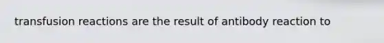 transfusion reactions are the result of antibody reaction to